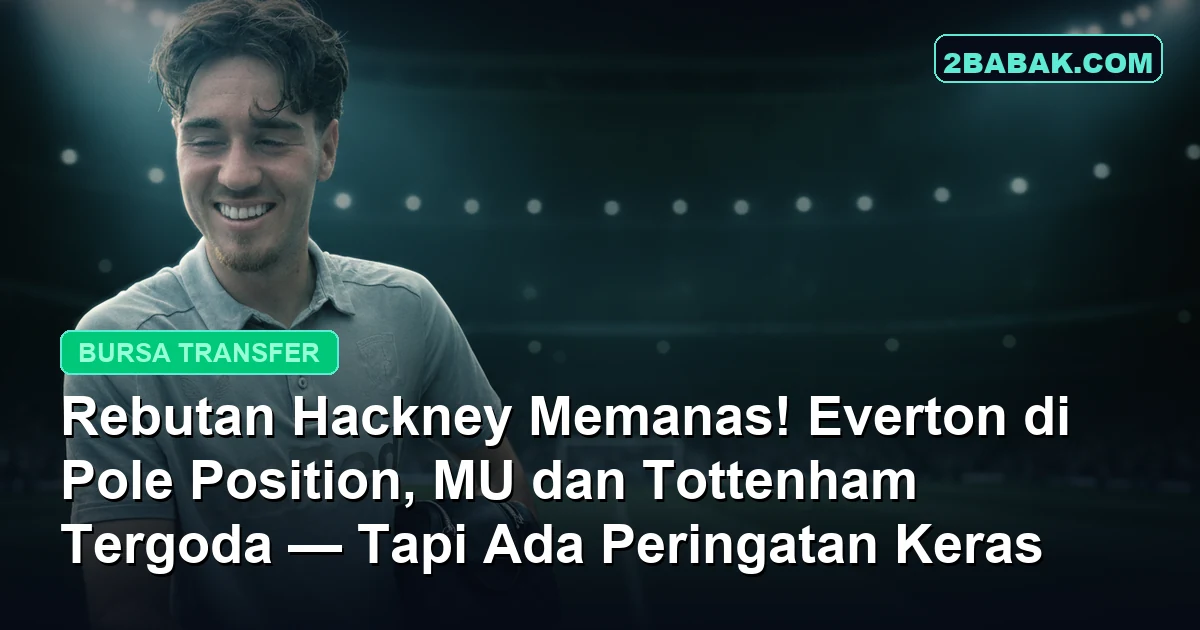 Rebutan Hackney Memanas! Everton di Pole Position, MU dan Tottenham Tergoda, Tapi Ada Peringatan Keras